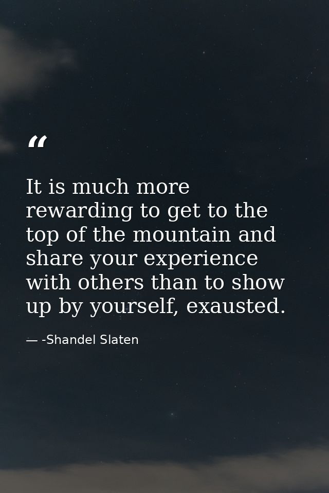 It is much more rewarding to get to the top of the mountain and share your experience with others than to show up by you — -Shandel Slaten