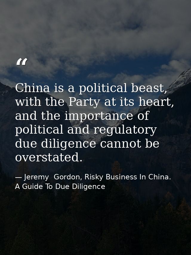 China is a political beast, with the Party at its heart, and the importance of political and regulatory due diligence ca — Jeremy  Gordon, Risky Business In China. A Guide To Due Diligence