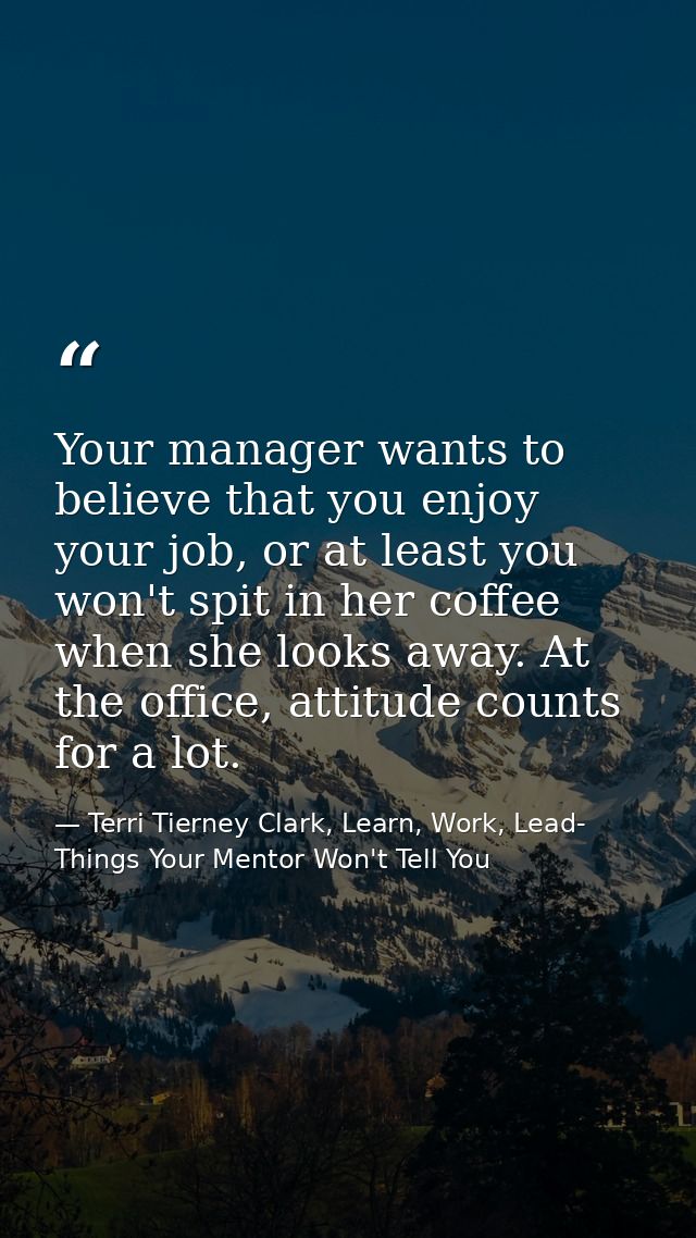 Your manager wants to believe that you enjoy your job, or at least you won't spit in her coffee when she looks away. At  — Terri Tierney Clark, Learn, Work, Lead- Things Your Mentor Won't Tell You