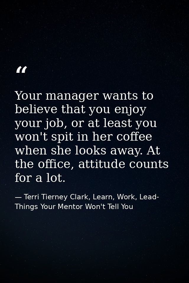 Your manager wants to believe that you enjoy your job, or at least you won't spit in her coffee when she looks away. At  — Terri Tierney Clark, Learn, Work, Lead- Things Your Mentor Won't Tell You