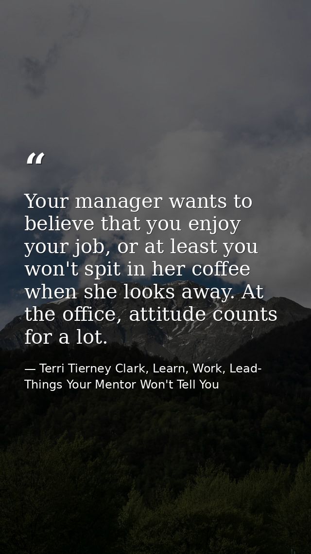 Your manager wants to believe that you enjoy your job, or at least you won't spit in her coffee when she looks away. At  — Terri Tierney Clark, Learn, Work, Lead- Things Your Mentor Won't Tell You