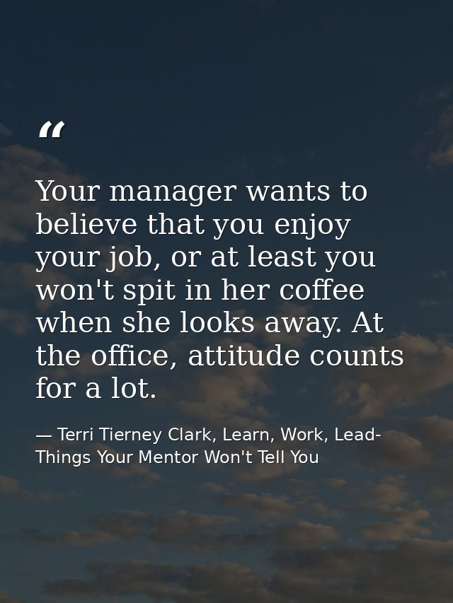 Your manager wants to believe that you enjoy your job, or at least you won't spit in her coffee when she looks away. At  — Terri Tierney Clark, Learn, Work, Lead- Things Your Mentor Won't Tell You