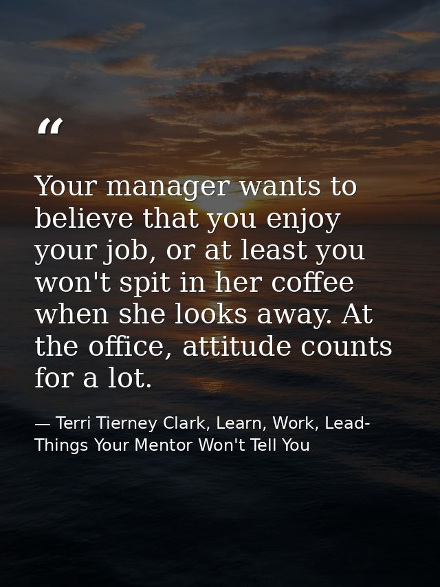 Your manager wants to believe that you enjoy your job, or at least you won't spit in her coffee when she looks away. At  — Terri Tierney Clark, Learn, Work, Lead- Things Your Mentor Won't Tell You