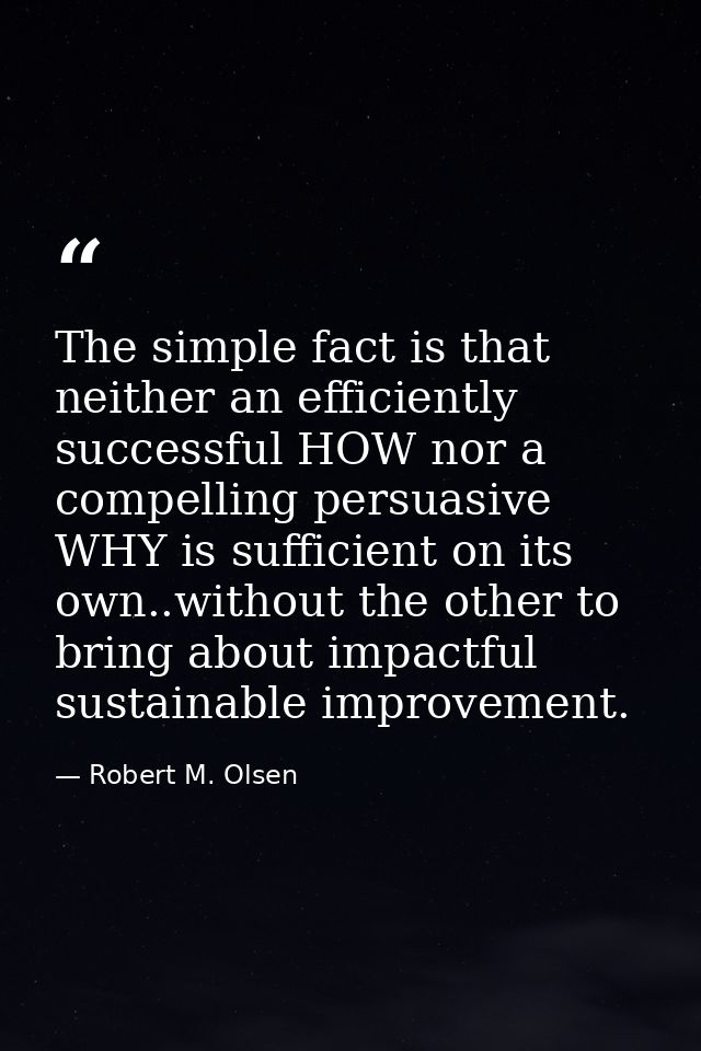 The simple fact is that neither an efficiently successful HOW nor a compelling persuasive WHY is sufficient on its own.. — Robert M. Olsen