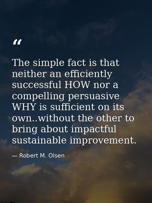 The simple fact is that neither an efficiently successful HOW nor a compelling persuasive WHY is sufficient on its own.. — Robert M. Olsen