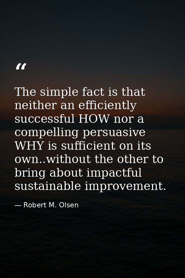 The simple fact is that neither an efficiently successful HOW nor a compelling persuasive WHY is sufficient on its own.. — Robert M. Olsen