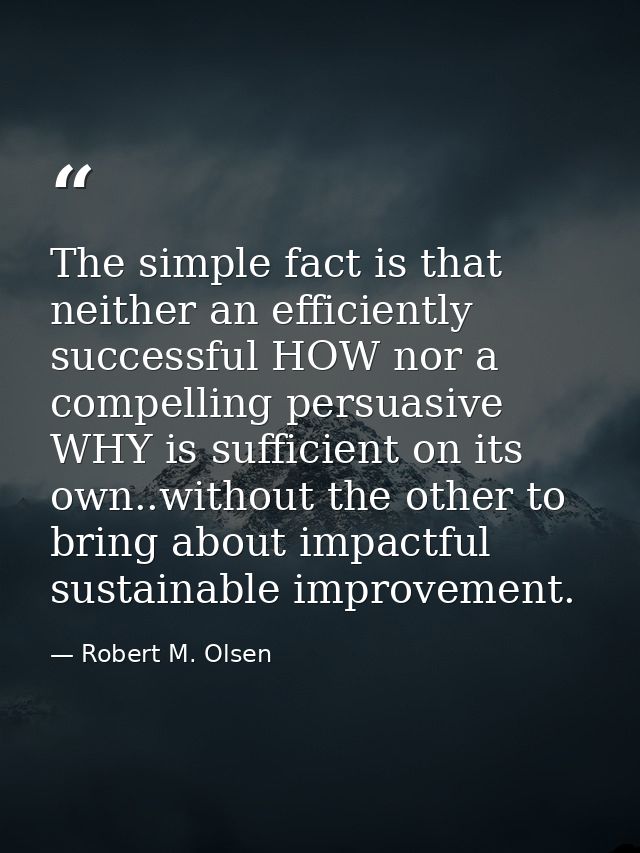 The simple fact is that neither an efficiently successful HOW nor a compelling persuasive WHY is sufficient on its own.. — Robert M. Olsen