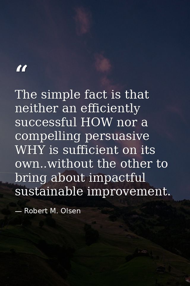The simple fact is that neither an efficiently successful HOW nor a compelling persuasive WHY is sufficient on its own.. — Robert M. Olsen