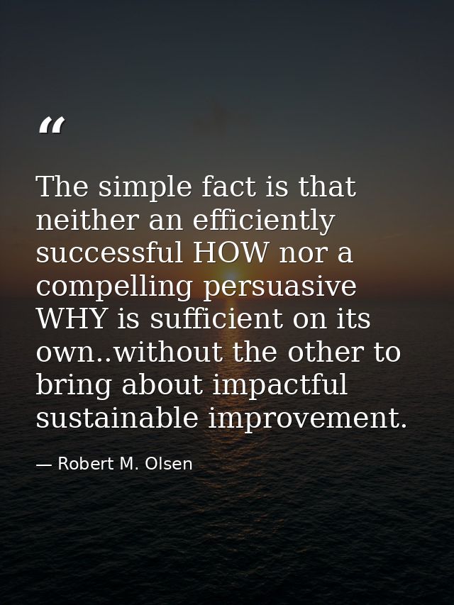 The simple fact is that neither an efficiently successful HOW nor a compelling persuasive WHY is sufficient on its own.. — Robert M. Olsen