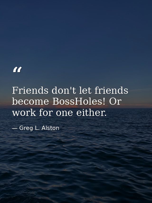 Friends don't let friends become BossHoles! Or work for one either. — Greg L. Alston