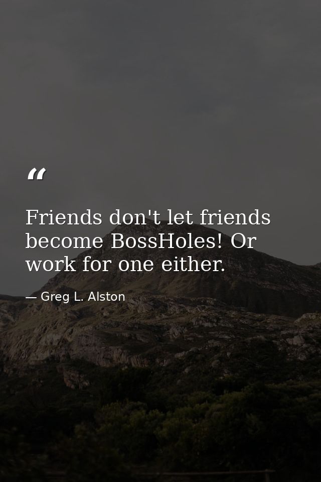 Friends don't let friends become BossHoles! Or work for one either. — Greg L. Alston