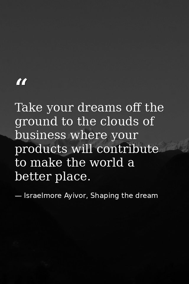 Take your dreams off the ground to the clouds of business where your products will contribute to make the world a better — Israelmore Ayivor, Shaping the dream