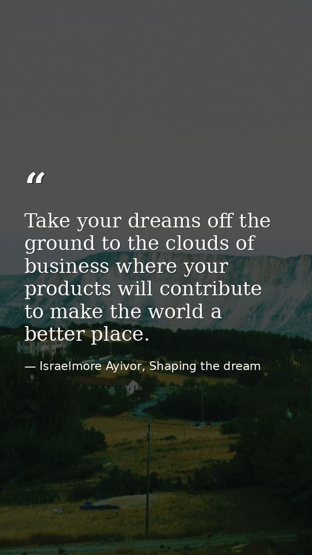 Take your dreams off the ground to the clouds of business where your products will contribute to make the world a better — Israelmore Ayivor, Shaping the dream