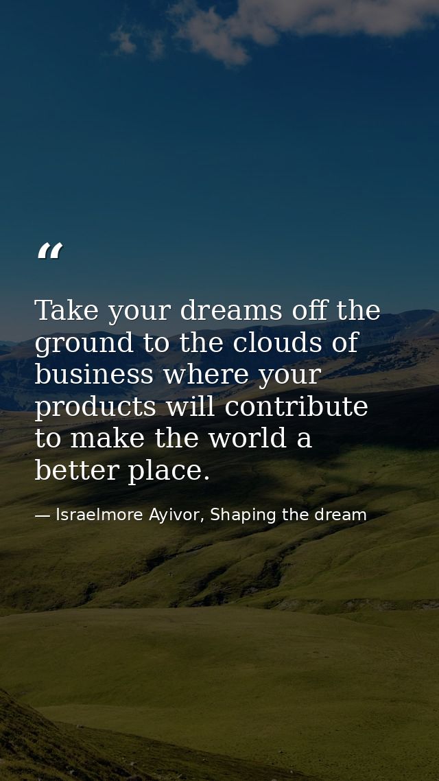 Take your dreams off the ground to the clouds of business where your products will contribute to make the world a better — Israelmore Ayivor, Shaping the dream