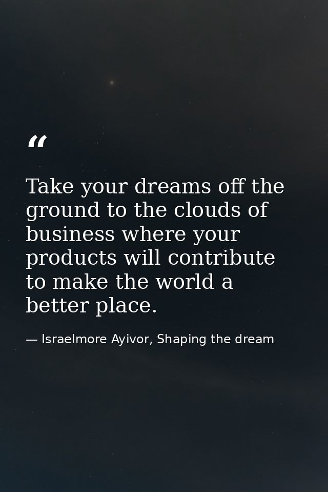 Take your dreams off the ground to the clouds of business where your products will contribute to make the world a better — Israelmore Ayivor, Shaping the dream