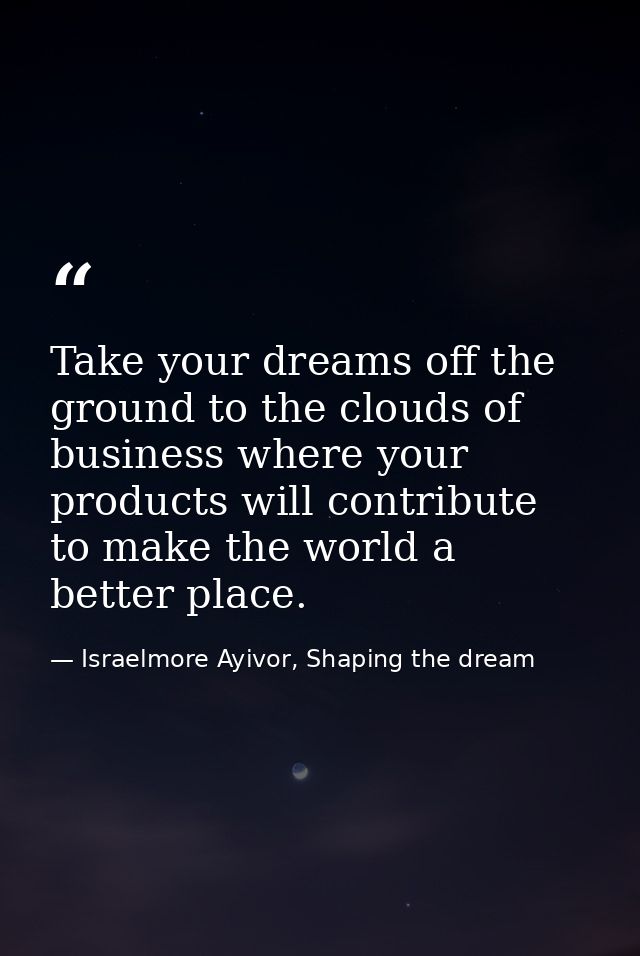 Take your dreams off the ground to the clouds of business where your products will contribute to make the world a better — Israelmore Ayivor, Shaping the dream