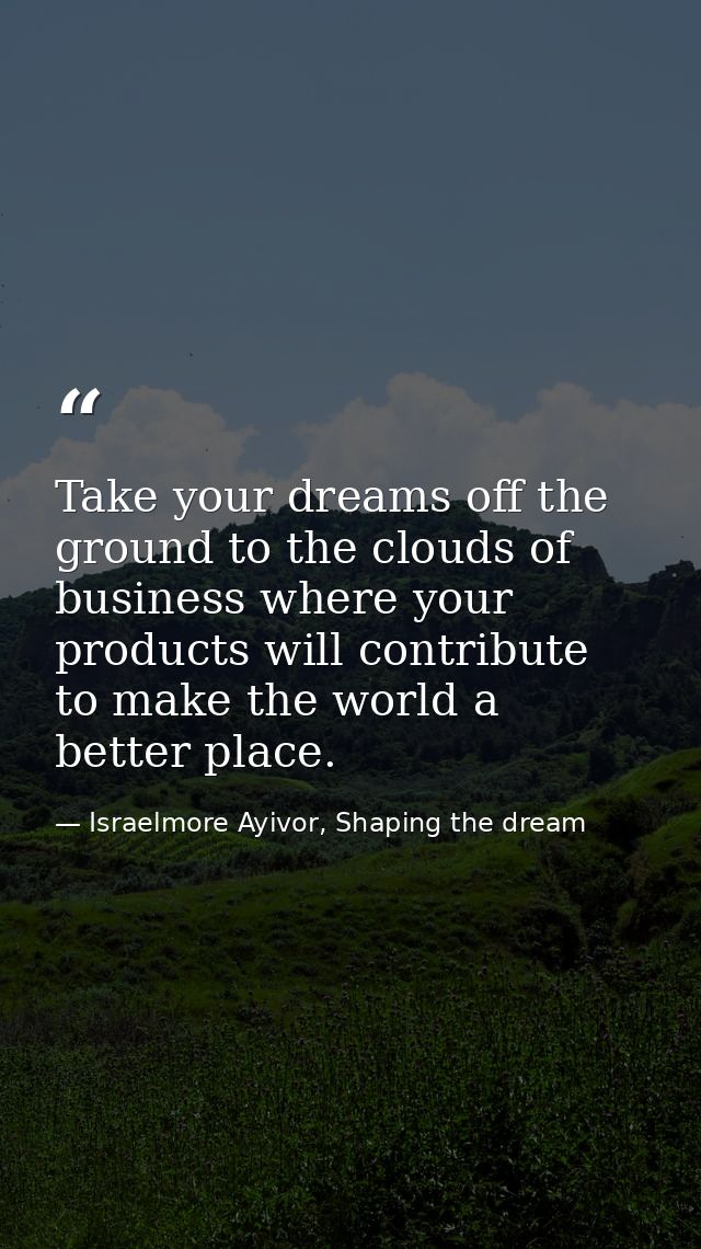 Take your dreams off the ground to the clouds of business where your products will contribute to make the world a better — Israelmore Ayivor, Shaping the dream