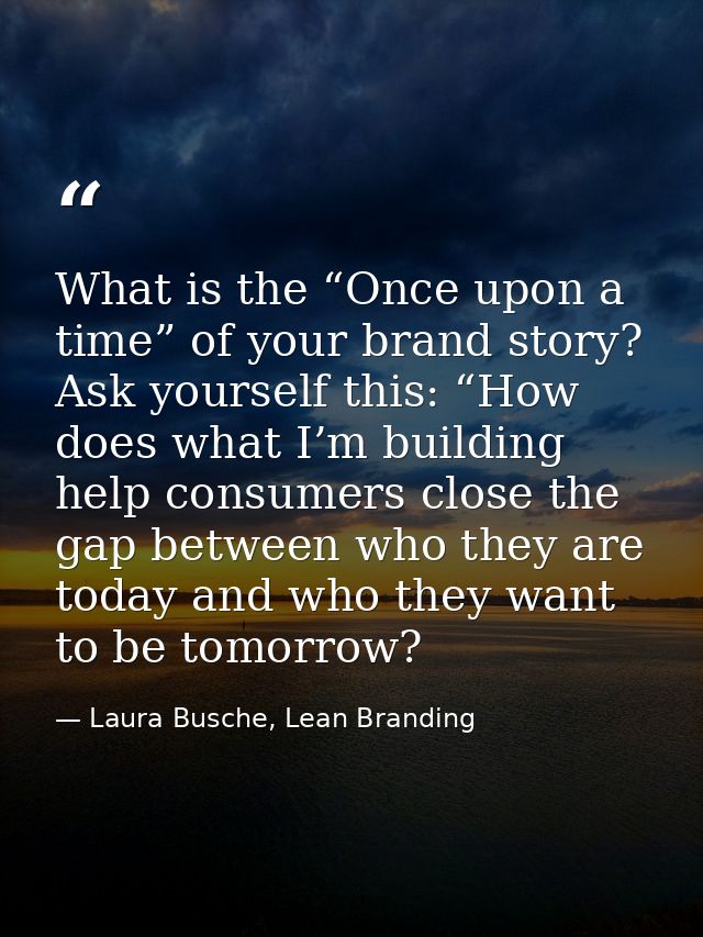 What is the “Once upon a time” of your brand story? Ask yourself this: “How does what I’m building help consumers close  — Laura Busche, Lean Branding