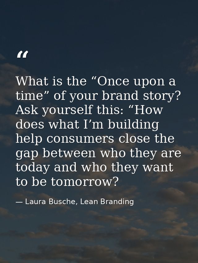 What is the “Once upon a time” of your brand story? Ask yourself this: “How does what I’m building help consumers close  — Laura Busche, Lean Branding