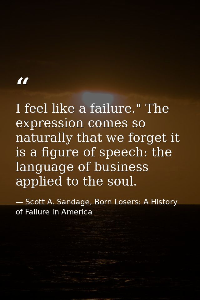 I feel like a failure." The expression comes so naturally that we forget it is a figure of speech: the language of busin — Scott A. Sandage, Born Losers: A History of Failure in America