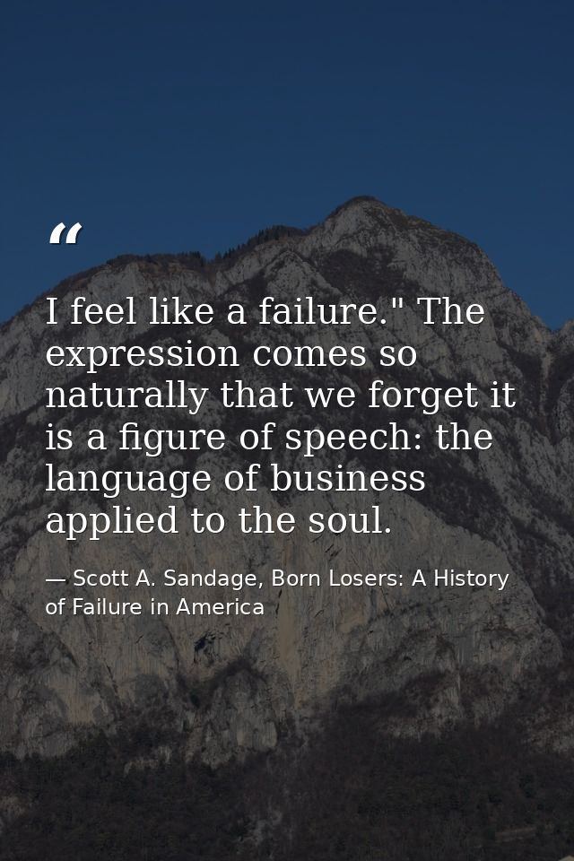 I feel like a failure." The expression comes so naturally that we forget it is a figure of speech: the language of busin — Scott A. Sandage, Born Losers: A History of Failure in America