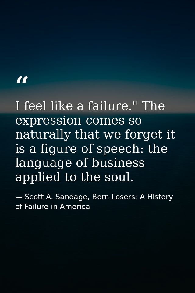 I feel like a failure." The expression comes so naturally that we forget it is a figure of speech: the language of busin — Scott A. Sandage, Born Losers: A History of Failure in America