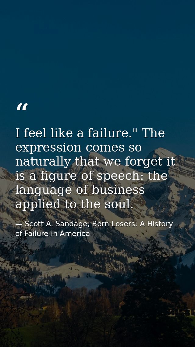 I feel like a failure." The expression comes so naturally that we forget it is a figure of speech: the language of busin — Scott A. Sandage, Born Losers: A History of Failure in America