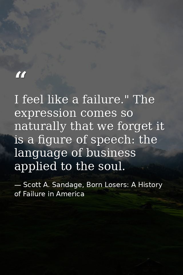 I feel like a failure." The expression comes so naturally that we forget it is a figure of speech: the language of busin — Scott A. Sandage, Born Losers: A History of Failure in America