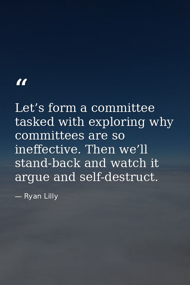Let’s form a committee tasked with exploring why committees are so ineffective. Then we’ll stand-back and watch it argue — Ryan Lilly