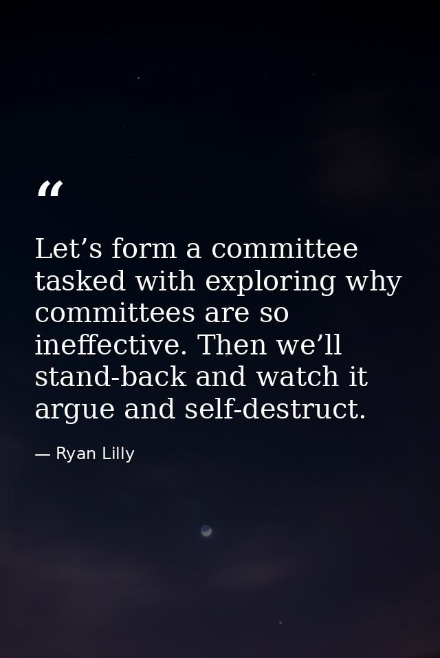 Let’s form a committee tasked with exploring why committees are so ineffective. Then we’ll stand-back and watch it argue — Ryan Lilly