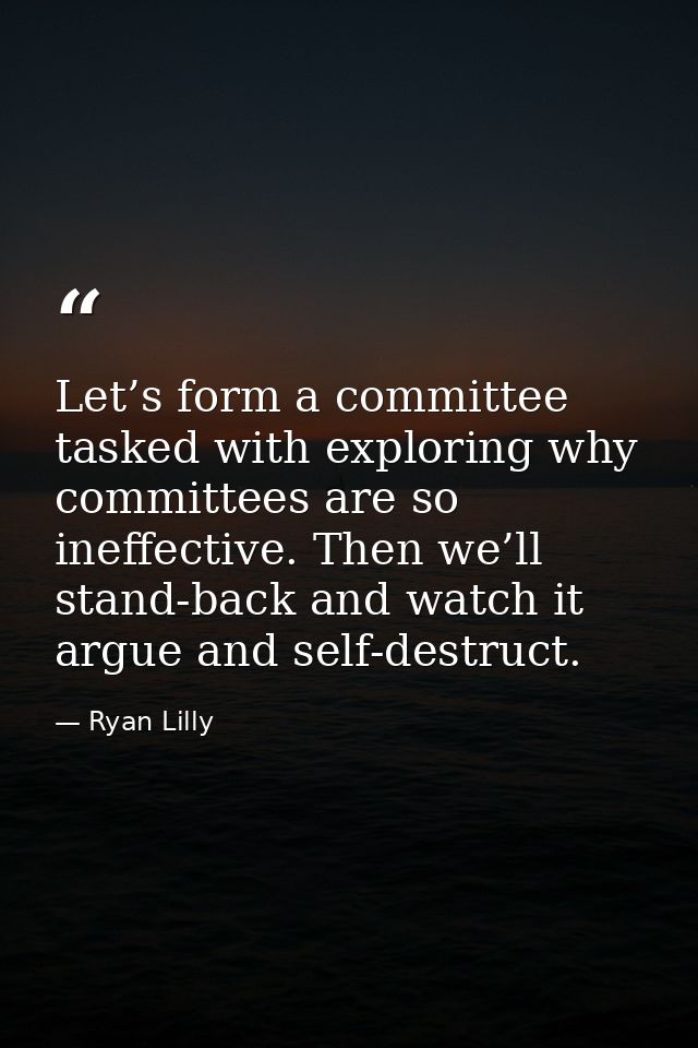 Let’s form a committee tasked with exploring why committees are so ineffective. Then we’ll stand-back and watch it argue — Ryan Lilly