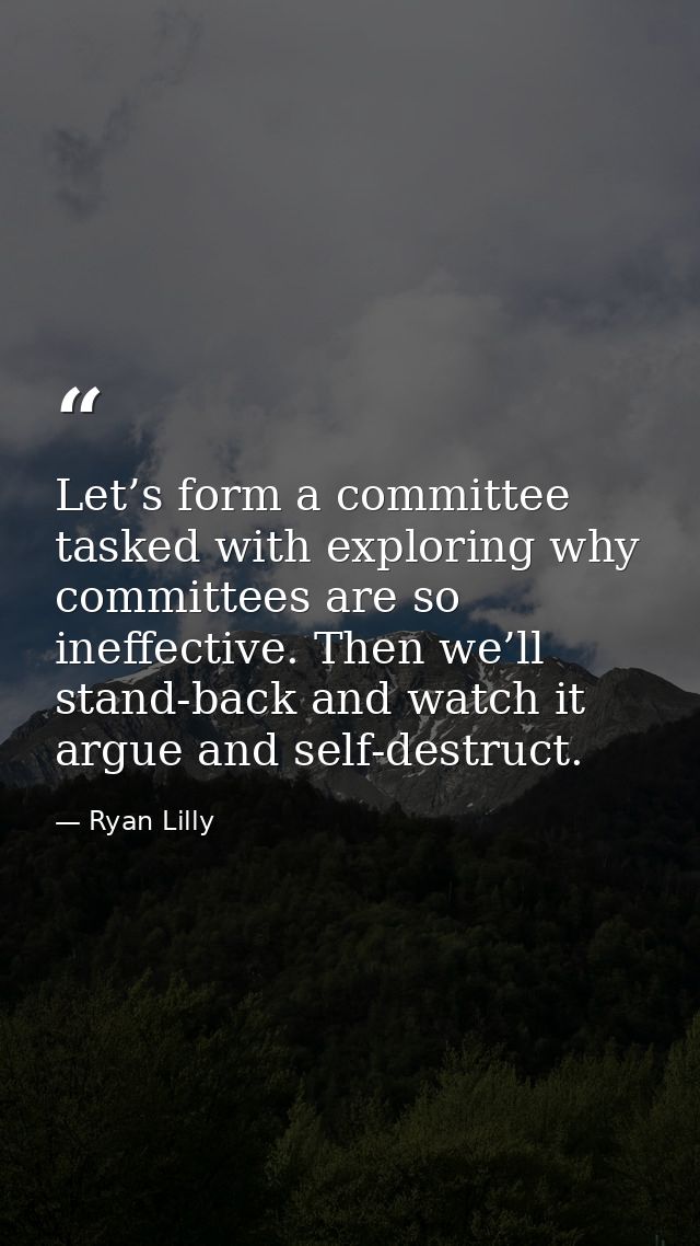 Let’s form a committee tasked with exploring why committees are so ineffective. Then we’ll stand-back and watch it argue — Ryan Lilly