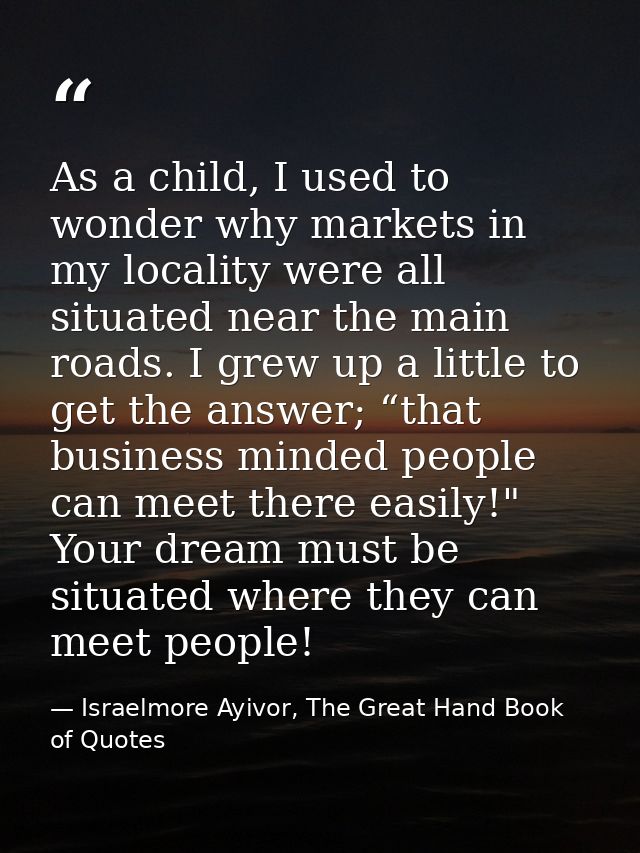 As a child, I used to wonder why markets in my locality were all situated near the main roads. I grew up a little to get — Israelmore Ayivor, The Great Hand Book of Quotes