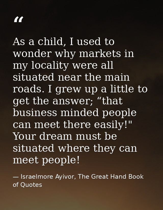 As a child, I used to wonder why markets in my locality were all situated near the main roads. I grew up a little to get — Israelmore Ayivor, The Great Hand Book of Quotes