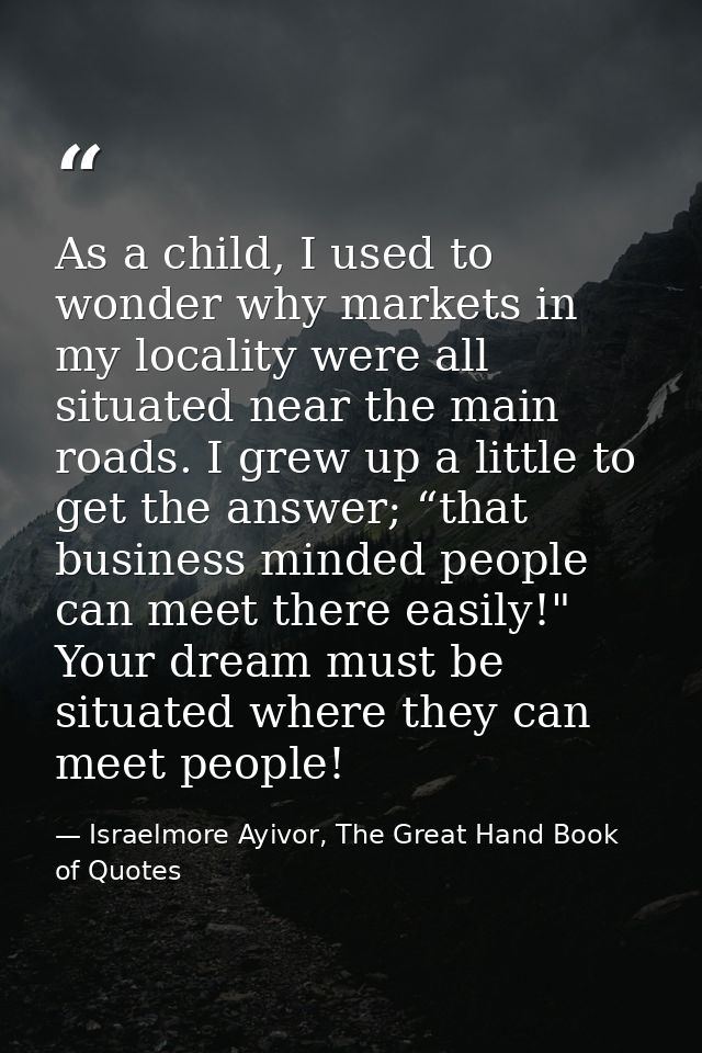 As a child, I used to wonder why markets in my locality were all situated near the main roads. I grew up a little to get — Israelmore Ayivor, The Great Hand Book of Quotes
