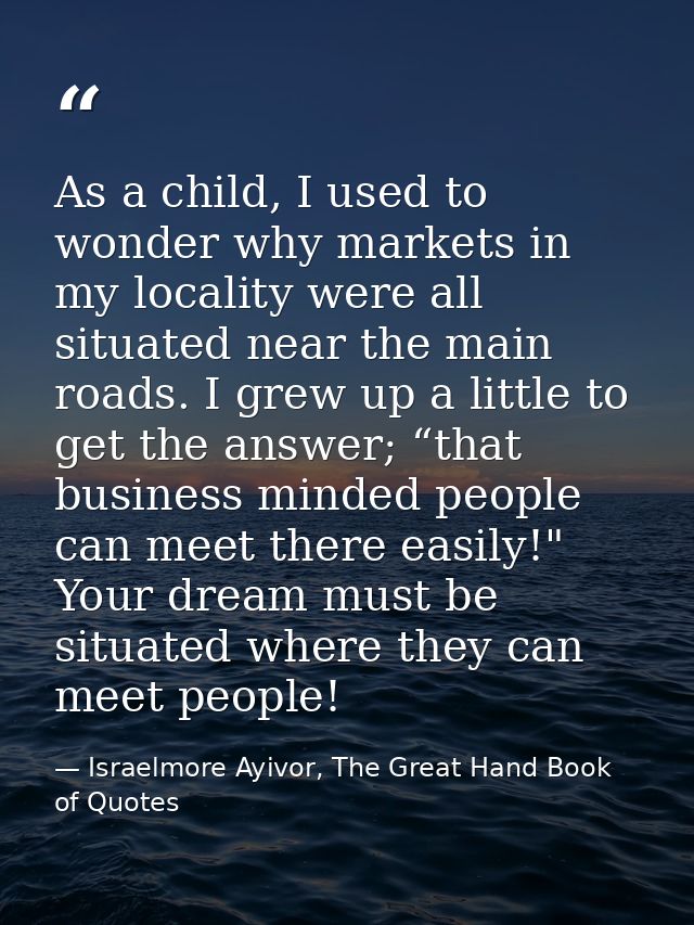 As a child, I used to wonder why markets in my locality were all situated near the main roads. I grew up a little to get — Israelmore Ayivor, The Great Hand Book of Quotes