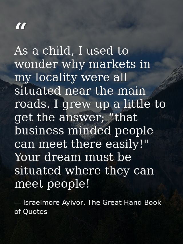As a child, I used to wonder why markets in my locality were all situated near the main roads. I grew up a little to get — Israelmore Ayivor, The Great Hand Book of Quotes