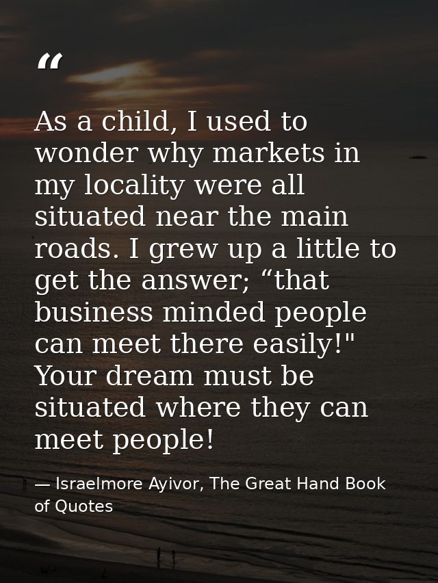 As a child, I used to wonder why markets in my locality were all situated near the main roads. I grew up a little to get — Israelmore Ayivor, The Great Hand Book of Quotes