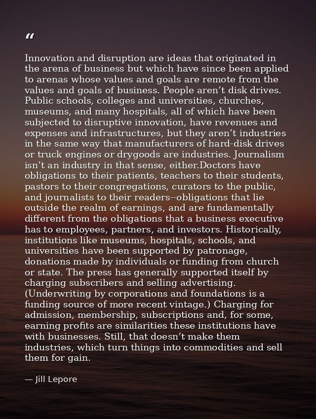 Innovation and disruption are ideas that originated in the arena of business but which have since been applied to arenas — Jill Lepore