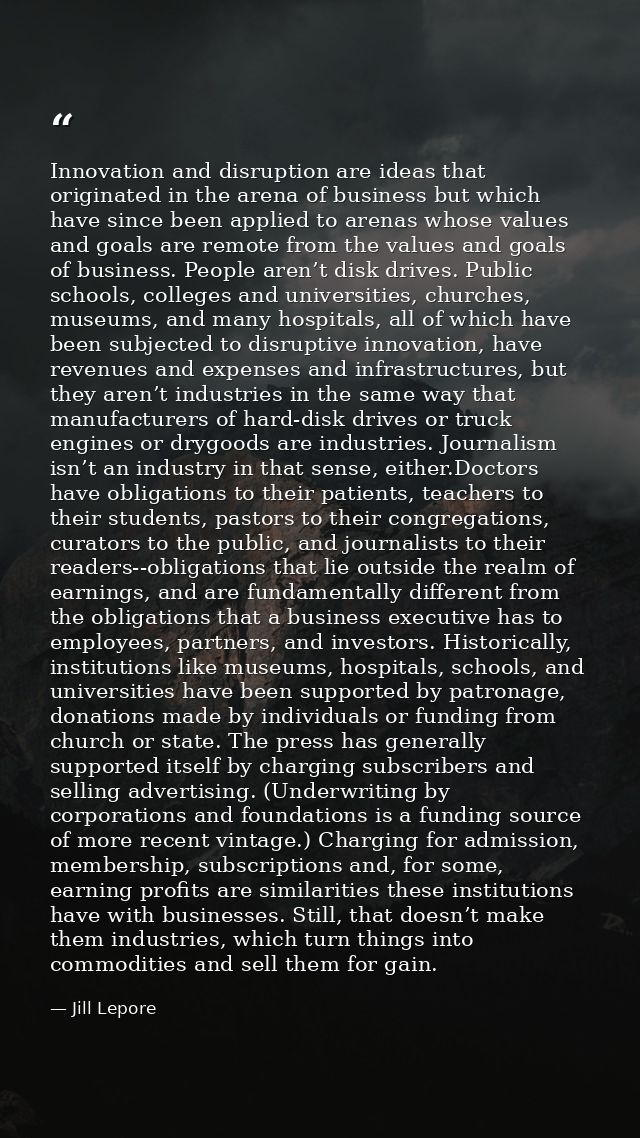 Innovation and disruption are ideas that originated in the arena of business but which have since been applied to arenas — Jill Lepore