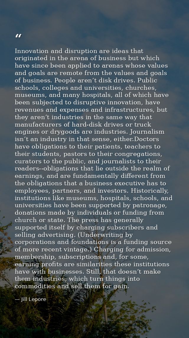 Innovation and disruption are ideas that originated in the arena of business but which have since been applied to arenas — Jill Lepore