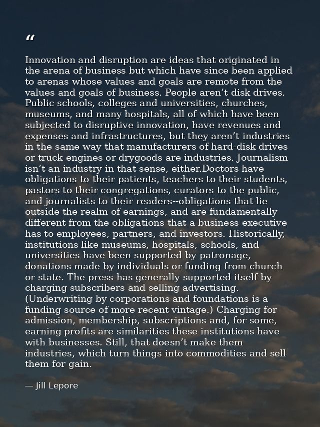 Innovation and disruption are ideas that originated in the arena of business but which have since been applied to arenas — Jill Lepore