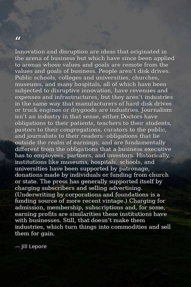 Innovation and disruption are ideas that originated in the arena of business but which have since been applied to arenas — Jill Lepore