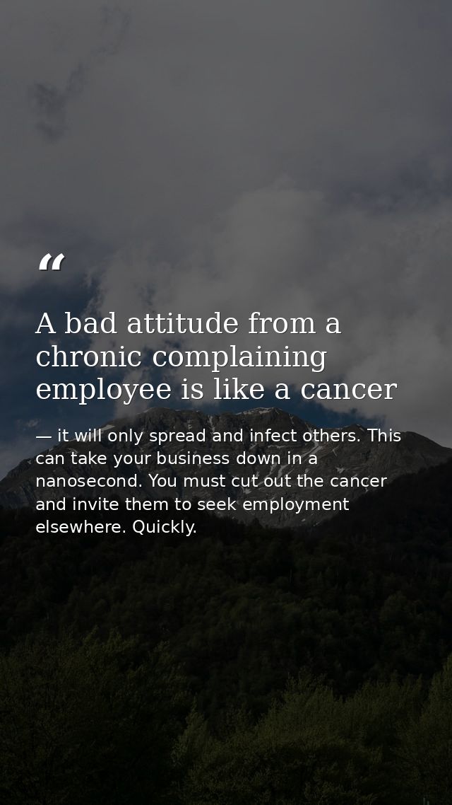 A bad attitude from a chronic complaining employee is like a cancer — it will only spread and infect others. This can take your business down in a nanosecond. You must cut out the cancer and invite them to seek employment elsewhere. Quickly.