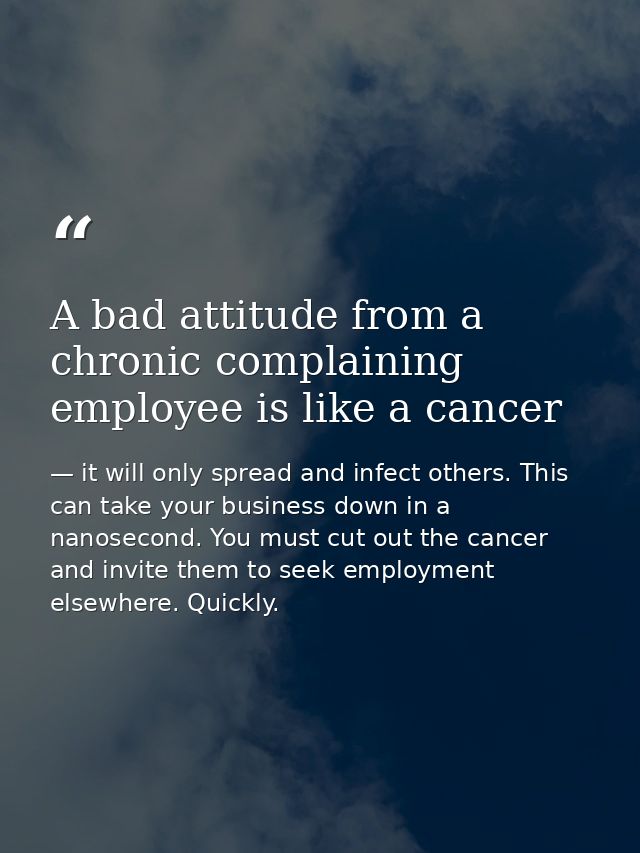 A bad attitude from a chronic complaining employee is like a cancer — it will only spread and infect others. This can take your business down in a nanosecond. You must cut out the cancer and invite them to seek employment elsewhere. Quickly.