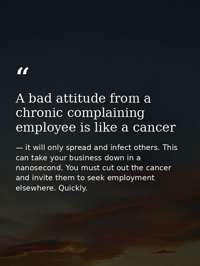 A bad attitude from a chronic complaining employee is like a cancer — it will only spread and infect others. This can take your business down in a nanosecond. You must cut out the cancer and invite them to seek employment elsewhere. Quickly.