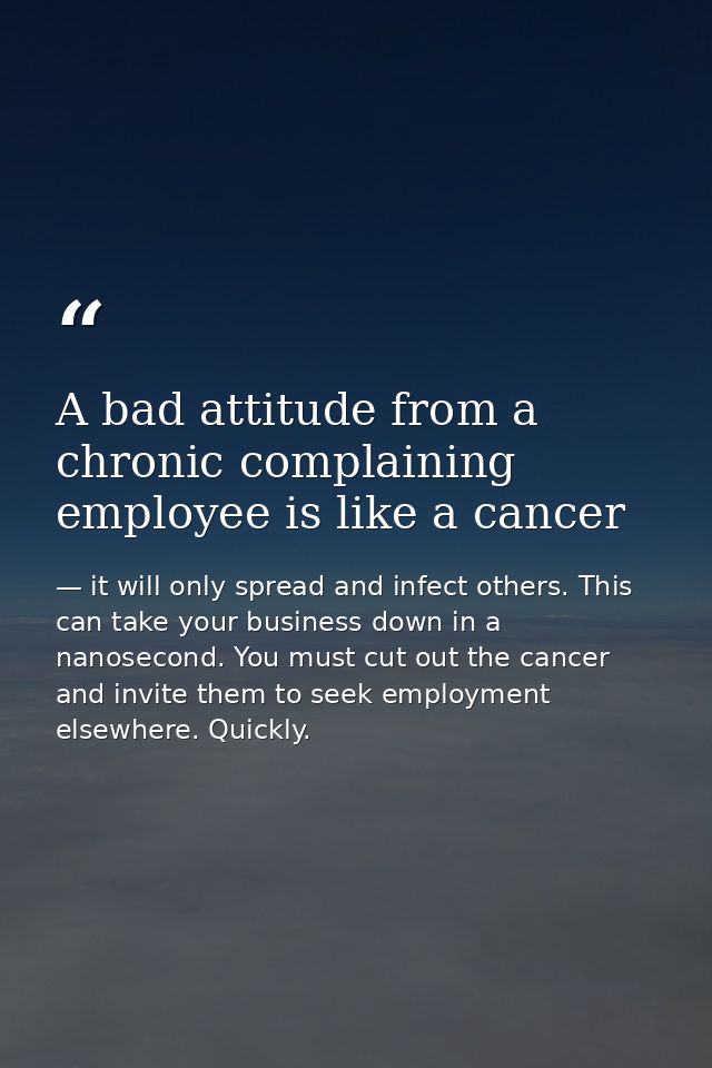 A bad attitude from a chronic complaining employee is like a cancer — it will only spread and infect others. This can take your business down in a nanosecond. You must cut out the cancer and invite them to seek employment elsewhere. Quickly.