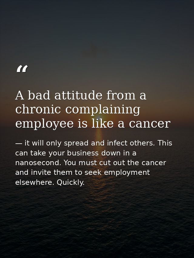 A bad attitude from a chronic complaining employee is like a cancer — it will only spread and infect others. This can take your business down in a nanosecond. You must cut out the cancer and invite them to seek employment elsewhere. Quickly.