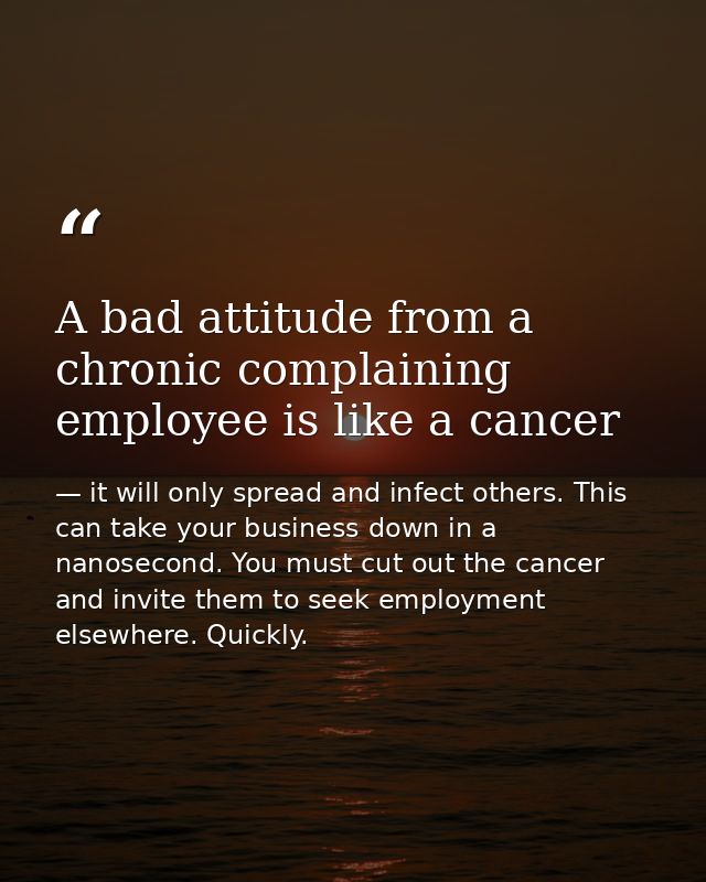 A bad attitude from a chronic complaining employee is like a cancer — it will only spread and infect others. This can take your business down in a nanosecond. You must cut out the cancer and invite them to seek employment elsewhere. Quickly.