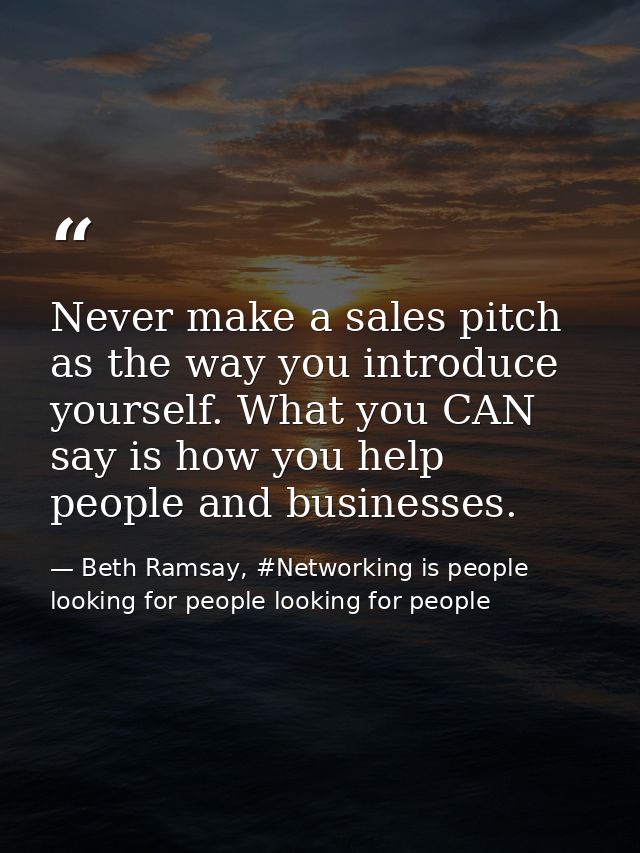 Never make a sales pitch as the way you introduce yourself. What you CAN say is how you help people and businesses. — Beth Ramsay, #Networking is people looking for people looking for people